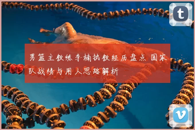 男篮主教练李楠执教经历盘点 国家队战绩与用人思路解析