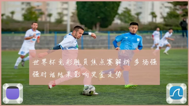 世界杯竞彩胜负焦点赛解析 多场强强对话结果影响奖金走势