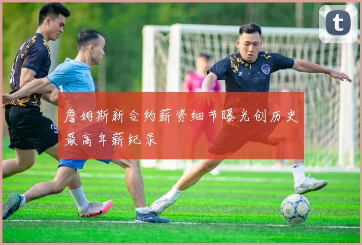 詹姆斯新合约薪资细节曝光创历史最高年薪纪录