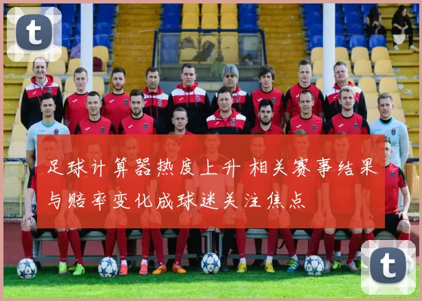 足球计算器热度上升 相关赛事结果与赔率变化成球迷关注焦点