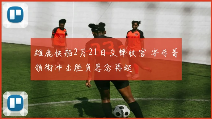 雄鹿快船2月21日交锋收官 字母哥领衔冲击胜负悬念再起
