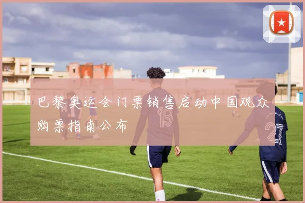 巴黎奥运会门票销售启动中国观众购票指南公布