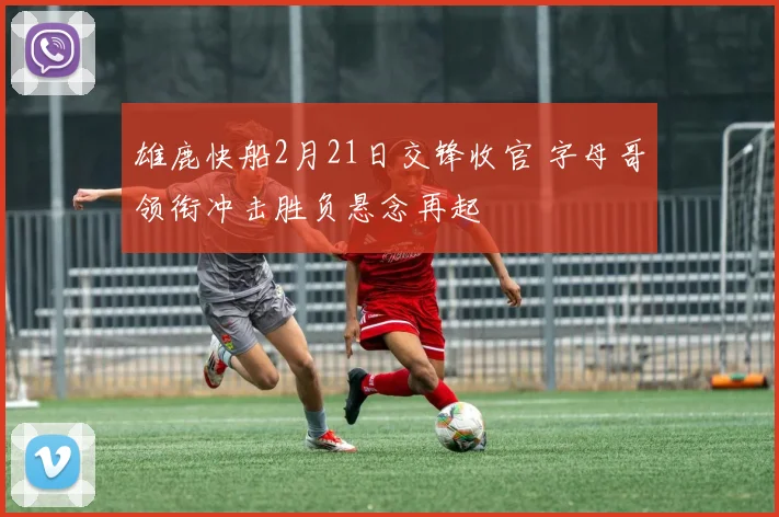 雄鹿快船2月21日交锋收官 字母哥领衔冲击胜负悬念再起