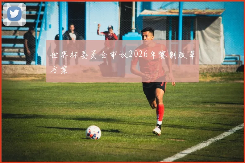 世界杯委员会审议2026年赛制改革方案