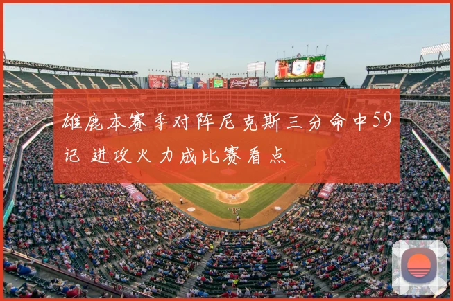 雄鹿本赛季对阵尼克斯三分命中59记 进攻火力成比赛看点