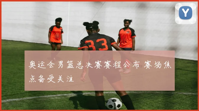 奥运会男篮总决赛赛程公布 赛场焦点备受关注