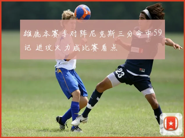 雄鹿本赛季对阵尼克斯三分命中59记 进攻火力成比赛看点