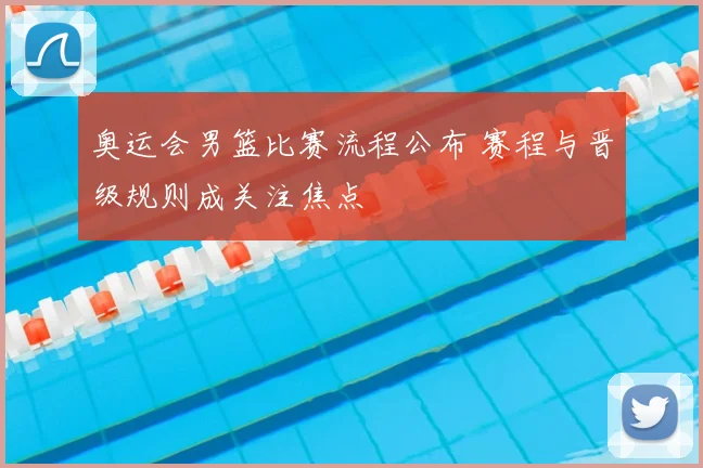 奥运会男篮比赛流程公布 赛程与晋级规则成关注焦点