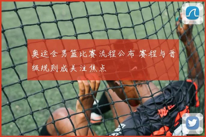 奥运会男篮比赛流程公布 赛程与晋级规则成关注焦点