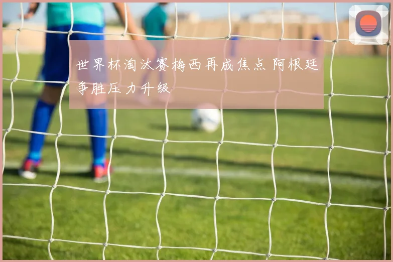 世界杯淘汰赛梅西再成焦点 阿根廷争胜压力升级